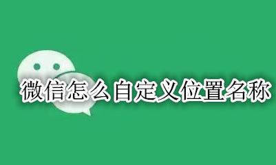 微信怎么自定义位置名称 微信自定义位置名称大全