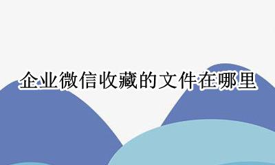 企业微信怎么收藏文件 企业微信收藏的文件在哪里