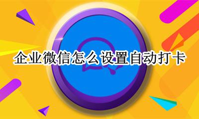 企业微信怎么设置自动打卡 企业微信设置自动打卡时间