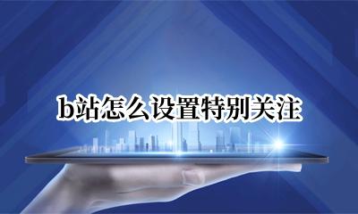 b站怎么设置特别关注 b站怎么把关注变成特别关注