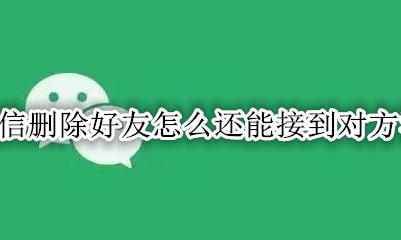 微信删除好友怎么还能接到对方消息 微信删除好友还能收到对方的消息吗