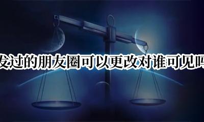 可以把发过的朋友圈更改可见吗 发过的朋友圈可以更改对谁可见吗