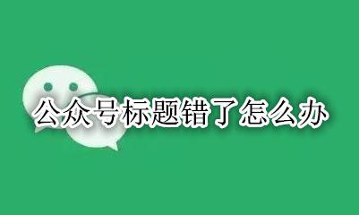 公众号标题错了怎么办 公众号标题错误怎么补救