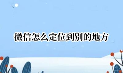 微信怎么定位到别的地方 微信怎么定位别的地方