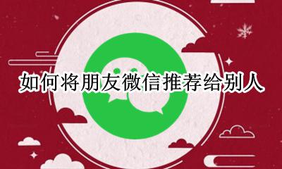 如何将朋友微信推荐给别人 如何将朋友的微信推荐给别人