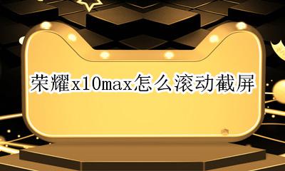荣耀x10怎么滚动截屏 荣耀x10max怎么滚动截屏