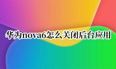 华为nova6怎么关闭后台应用 华为nova6怎么结束应用程序