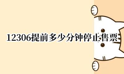12306提前多少分钟停止售票 12306提前多少时间停止售票