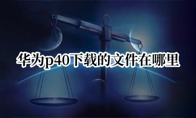 华为p40下载的文件在哪里 华为p40手机保存的文件在哪里