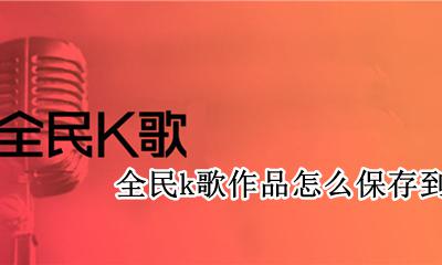 全民k歌作品怎么保存到手机 全民k歌作品怎么保存手机相册