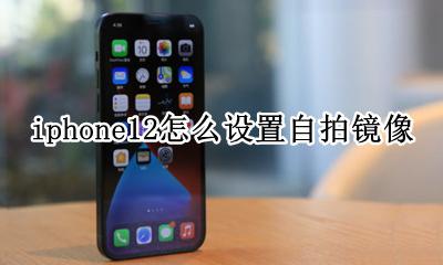 苹果12怎么设置自拍镜像 iphone12怎么设置自拍镜像