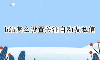b站怎么设置关注自动发私信 B站怎样设置禁止别人发私信