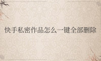 快手私密作品怎么一键全部删除 如何一键删除快手的私密作品？