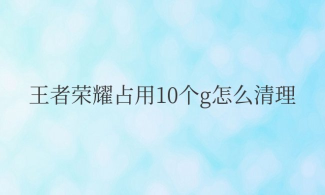 ios王者荣耀占用10个G怎么清理
