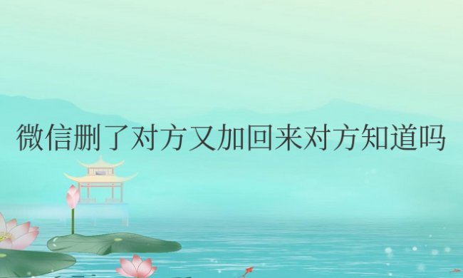 微信删了对方又加回来对方知道吗