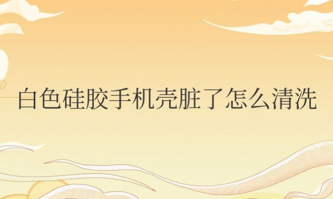 白色硅胶手机壳脏了怎么清洗干净