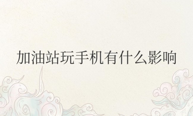 加油站玩手机有什么影响